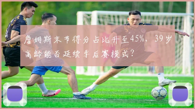 詹姆斯末节得分占比升至45%，39岁高龄能否延续季后赛模式？
