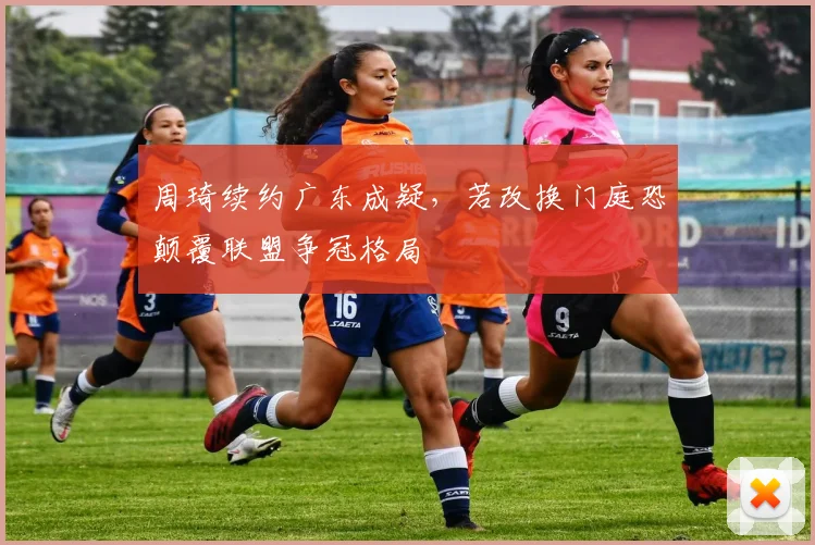 周琦续约广东成疑，若改换门庭恐颠覆联盟争冠格局