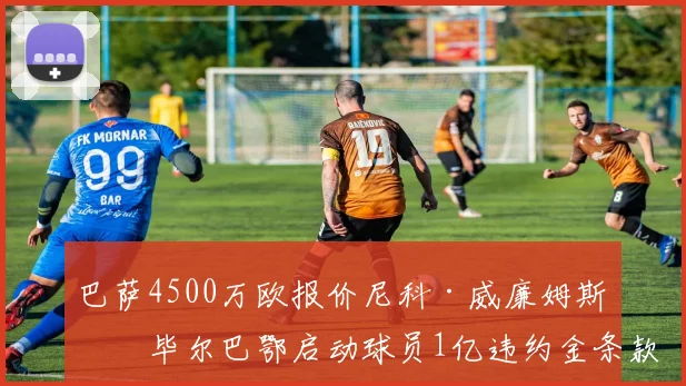 巴萨4500万欧报价尼科·威廉姆斯，毕尔巴鄂启动球员1亿违约金条款