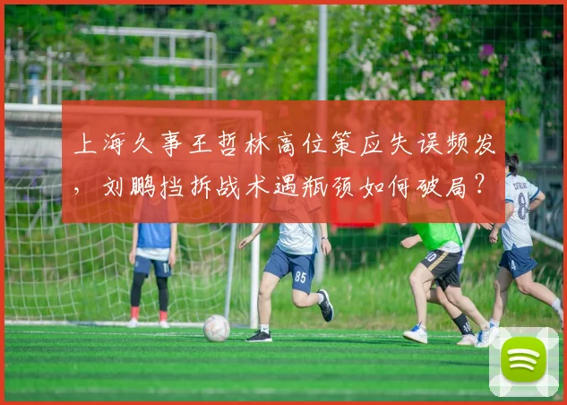 上海久事王哲林高位策应失误频发，刘鹏挡拆战术遇瓶颈如何破局？